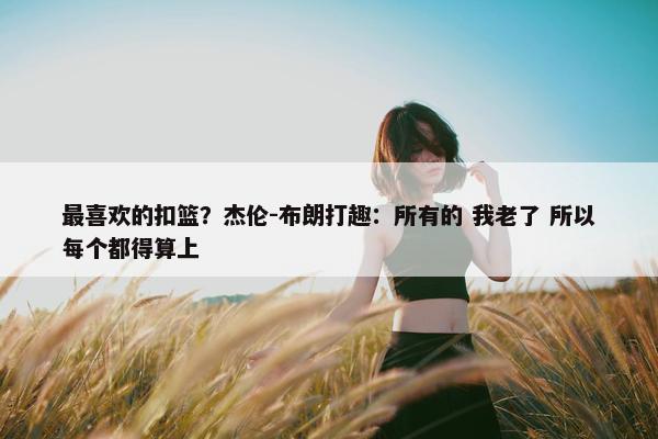 最喜欢的扣篮？杰伦-布朗打趣：所有的 我老了 所以每个都得算上