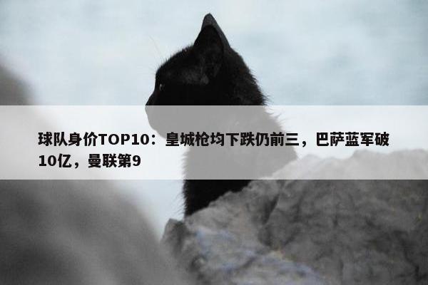 球队身价TOP10：皇城枪均下跌仍前三，巴萨蓝军破10亿，曼联第9