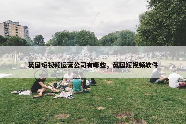 英国短视频运营公司有哪些，英国短视频软件