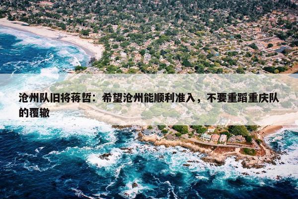 沧州队旧将蒋哲：希望沧州能顺利准入，不要重蹈重庆队的覆辙