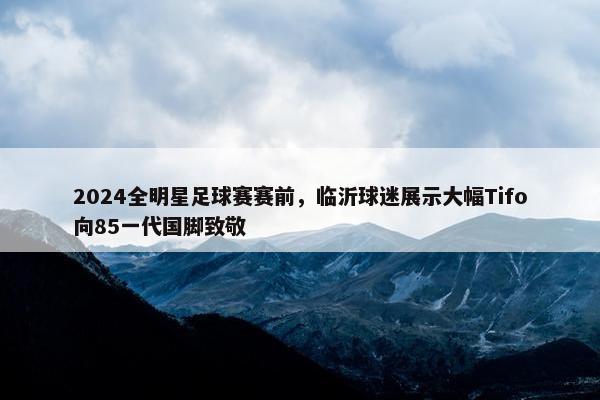 2024全明星足球赛赛前，临沂球迷展示大幅Tifo向85一代国脚致敬