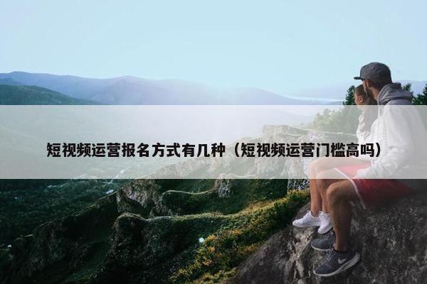 短视频运营报名方式有几种（短视频运营门槛高吗）