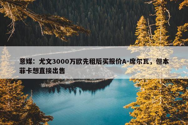 意媒：尤文3000万欧先租后买报价A-席尔瓦，但本菲卡想直接出售