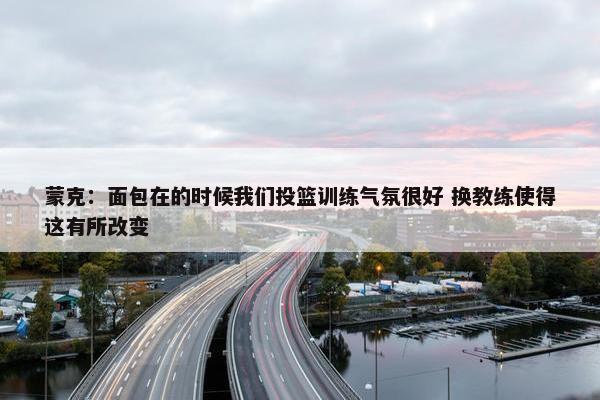 蒙克：面包在的时候我们投篮训练气氛很好 换教练使得这有所改变