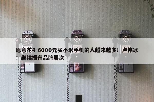 愿意花4-6000元买小米手机的人越来越多！卢伟冰：继续提升品牌层次