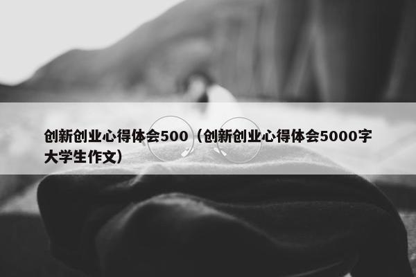 创新创业心得体会500（创新创业心得体会5000字大学生作文）