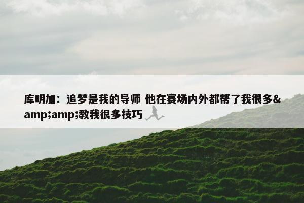 库明加：追梦是我的导师 他在赛场内外都帮了我很多&amp;教我很多技巧