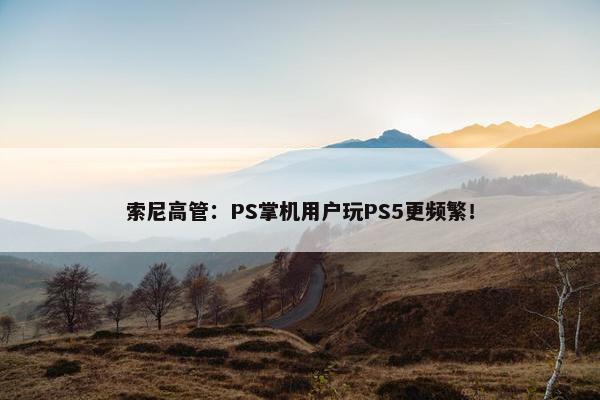 索尼高管：PS掌机用户玩PS5更频繁！