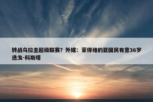 转战乌拉圭超级联赛？外媒：蒙得维的亚国民有意36岁迭戈-科斯塔