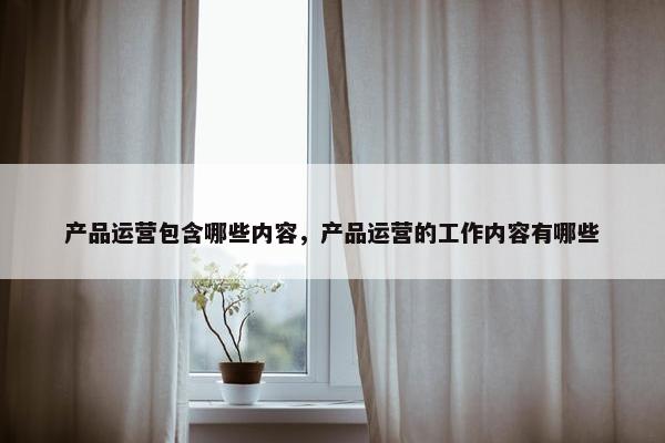 产品运营包含哪些内容，产品运营的工作内容有哪些