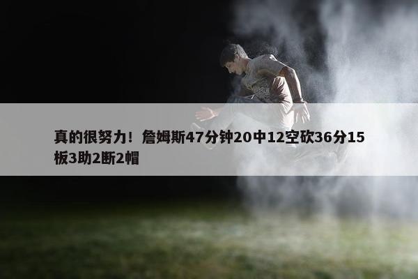 真的很努力！詹姆斯47分钟20中12空砍36分15板3助2断2帽