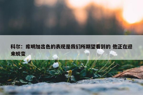 科尔：库明加出色的表现是我们所期望看到的 他正在迎来蜕变