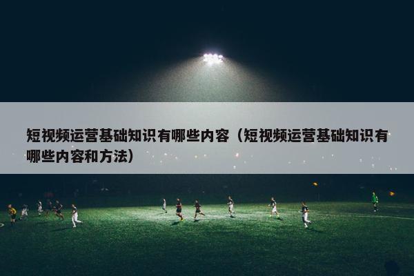 短视频运营基础知识有哪些内容（短视频运营基础知识有哪些内容和方法）