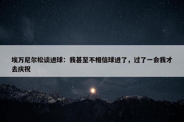 埃万尼尔松谈进球：我甚至不相信球进了，过了一会我才去庆祝