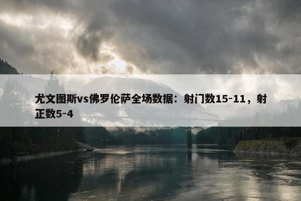 尤文图斯vs佛罗伦萨全场数据：射门数15-11，射正数5-4