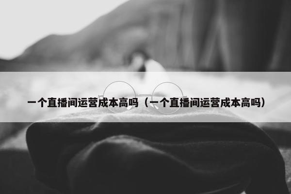 一个直播间运营成本高吗（一个直播间运营成本高吗）