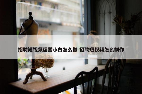 招聘短视频运营小白怎么做 招聘短视频怎么制作