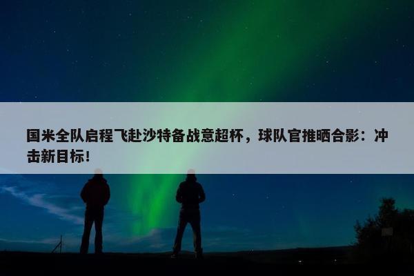 国米全队启程飞赴沙特备战意超杯，球队官推晒合影：冲击新目标！