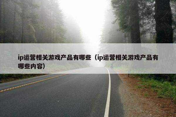 ip运营相关游戏产品有哪些（ip运营相关游戏产品有哪些内容）