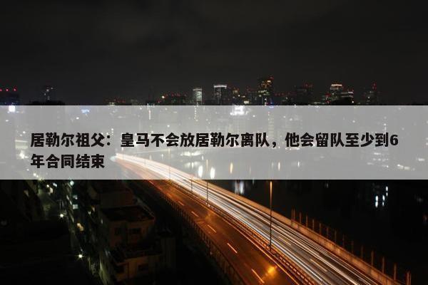 居勒尔祖父：皇马不会放居勒尔离队，他会留队至少到6年合同结束