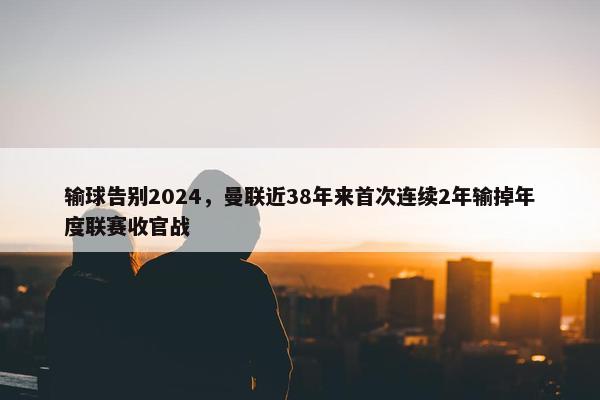 输球告别2024，曼联近38年来首次连续2年输掉年度联赛收官战