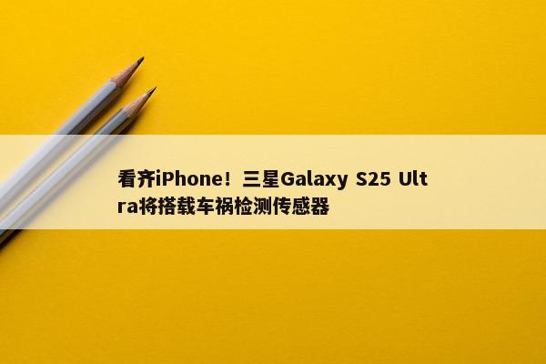 看齐iPhone！三星Galaxy S25 Ultra将搭载车祸检测传感器