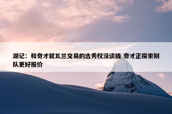 湖记：和奇才就瓦兰交易的选秀权没谈拢 奇才正探索别队更好报价