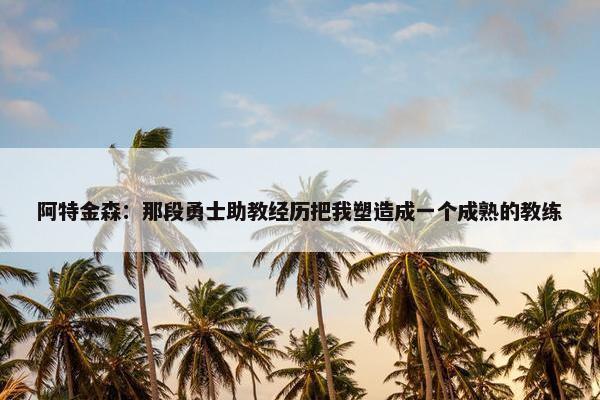 阿特金森：那段勇士助教经历把我塑造成一个成熟的教练