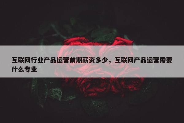 互联网行业产品运营前期薪资多少，互联网产品运营需要什么专业