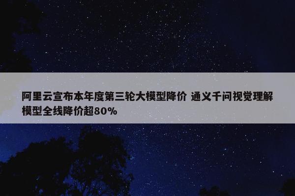 阿里云宣布本年度第三轮大模型降价 通义千问视觉理解模型全线降价超80%