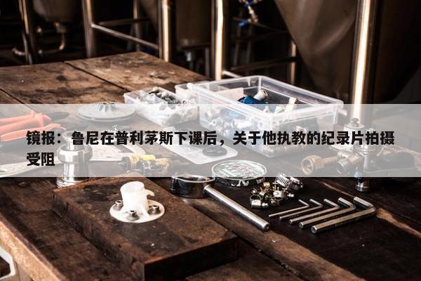 镜报：鲁尼在普利茅斯下课后，关于他执教的纪录片拍摄受阻