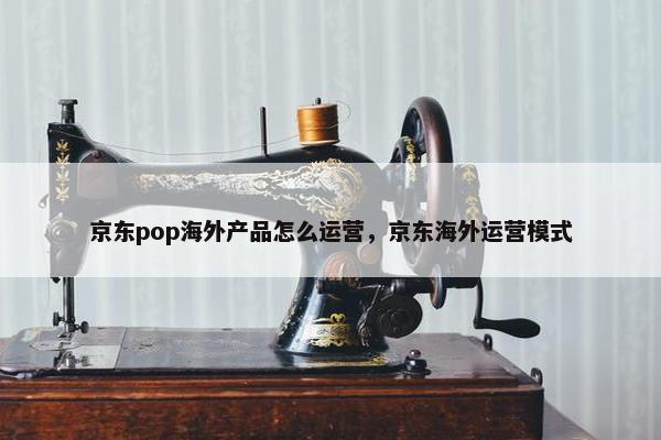 京东pop海外产品怎么运营，京东海外运营模式