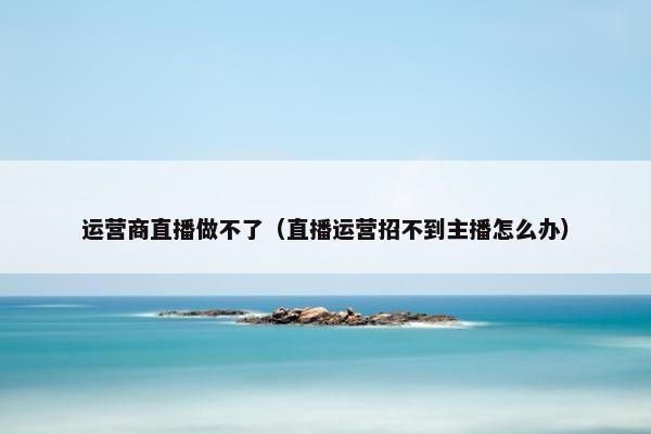 运营商直播做不了（直播运营招不到主播怎么办）