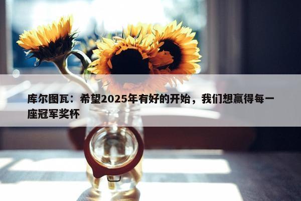 库尔图瓦：希望2025年有好的开始，我们想赢得每一座冠军奖杯