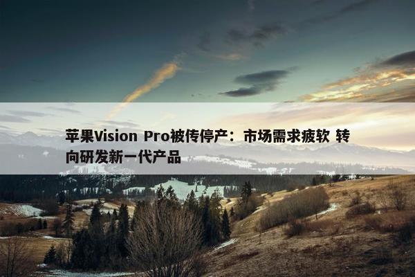 苹果Vision Pro被传停产：市场需求疲软 转向研发新一代产品