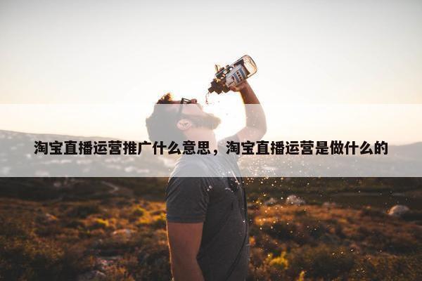 淘宝直播运营推广什么意思，淘宝直播运营是做什么的