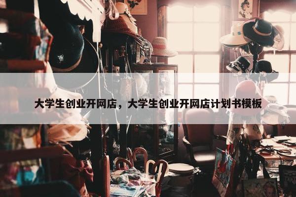 大学生创业开网店，大学生创业开网店计划书模板