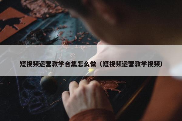 短视频运营教学合集怎么做（短视频运营教学视频）