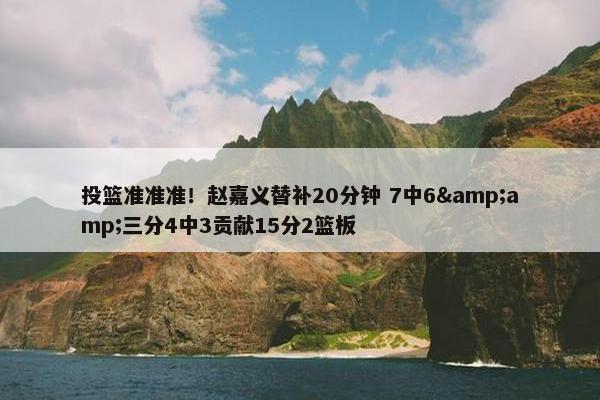 投篮准准准！赵嘉义替补20分钟 7中6&amp;三分4中3贡献15分2篮板