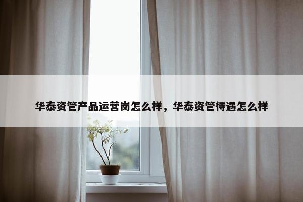 华泰资管产品运营岗怎么样，华泰资管待遇怎么样