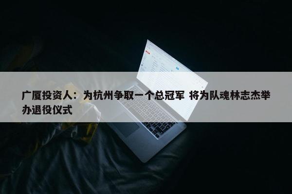 广厦投资人：为杭州争取一个总冠军 将为队魂林志杰举办退役仪式