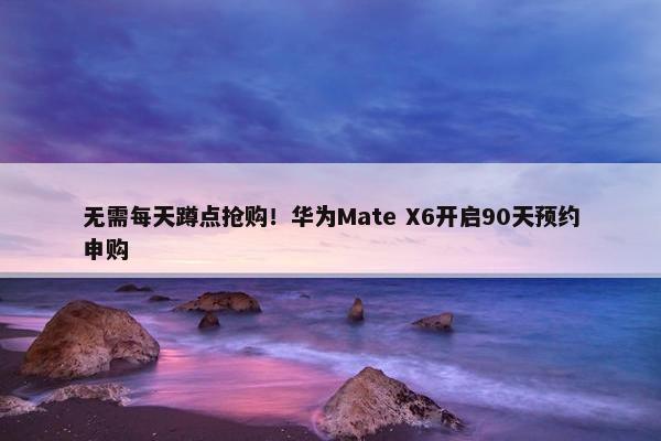 无需每天蹲点抢购！华为Mate X6开启90天预约申购