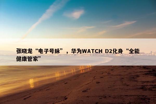 张晓龙“电子号脉”，华为WATCH D2化身“全能健康管家”