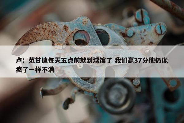 卢：范甘迪每天五点前就到球馆了 我们赢37分他仍像疯了一样不满