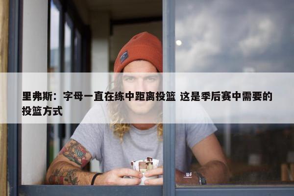 里弗斯：字母一直在练中距离投篮 这是季后赛中需要的投篮方式