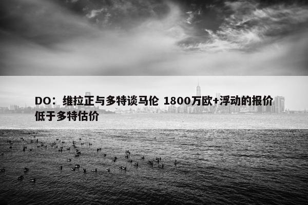 DO：维拉正与多特谈马伦 1800万欧+浮动的报价低于多特估价