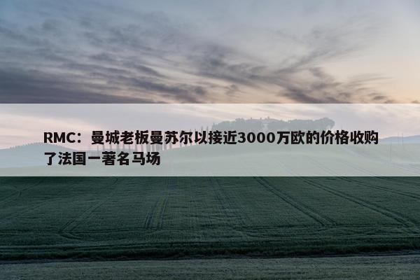 RMC：曼城老板曼苏尔以接近3000万欧的价格收购了法国一著名马场