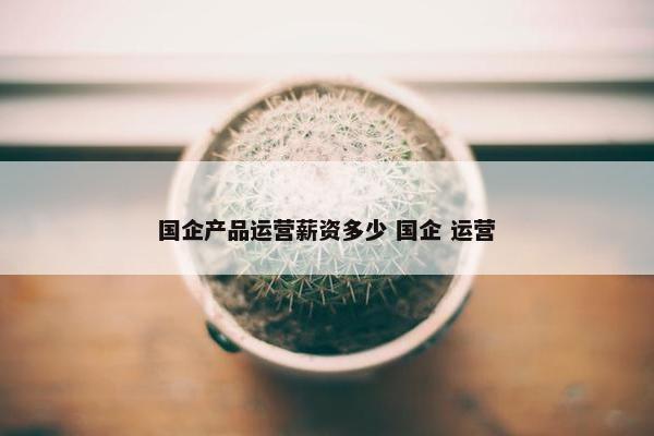 国企产品运营薪资多少 国企 运营