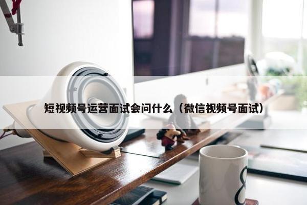 短视频号运营面试会问什么（微信视频号面试）