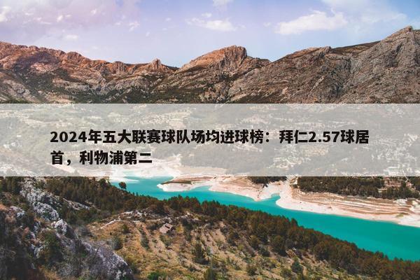 2024年五大联赛球队场均进球榜：拜仁2.57球居首，利物浦第二